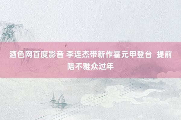酒色网百度影音 李连杰带新作霍元甲登台  提前陪不雅众过年