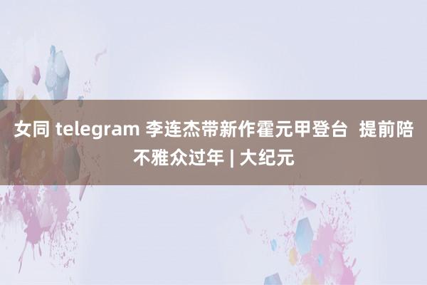 女同 telegram 李连杰带新作霍元甲登台  提前陪不雅众过年 | 大纪元