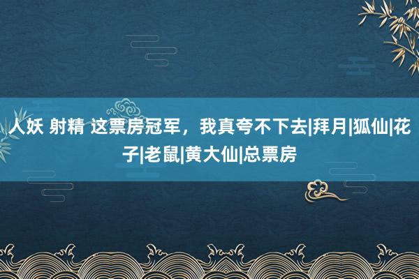 人妖 射精 这票房冠军，我真夸不下去|拜月|狐仙|花子|老鼠|黄大仙|总票房