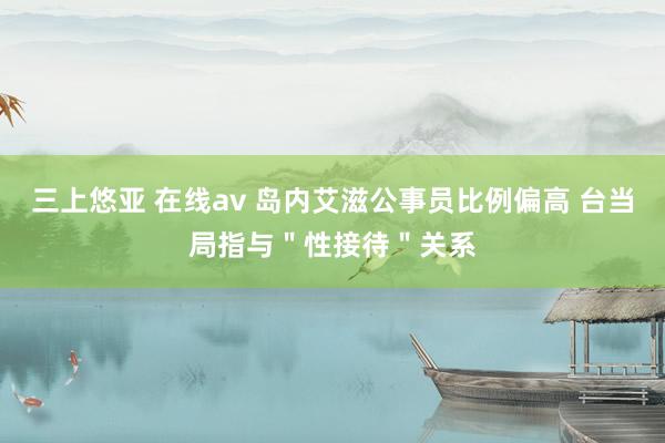 三上悠亚 在线av 岛内艾滋公事员比例偏高 台当局指与＂性接待＂关系