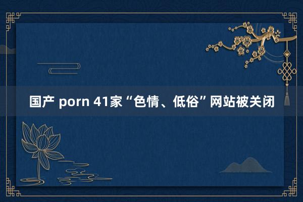 国产 porn 41家“色情、低俗”网站被关闭