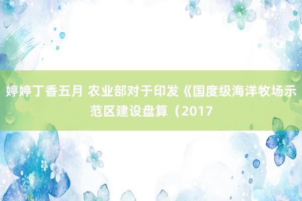 婷婷丁香五月 农业部对于印发《国度级海洋牧场示范区建设盘算（2017
