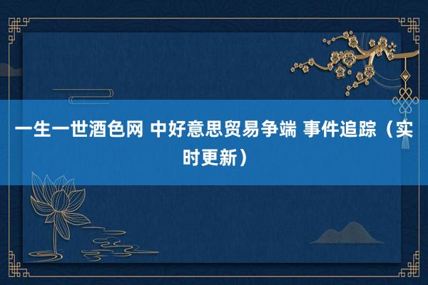 一生一世酒色网 中好意思贸易争端 事件追踪（实时更新）