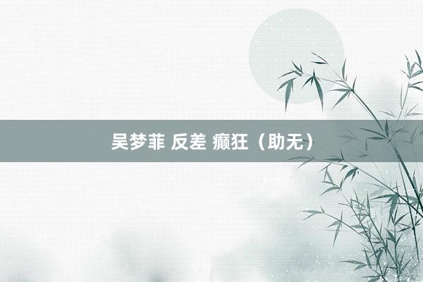 吴梦菲 反差 癫狂（助无）
