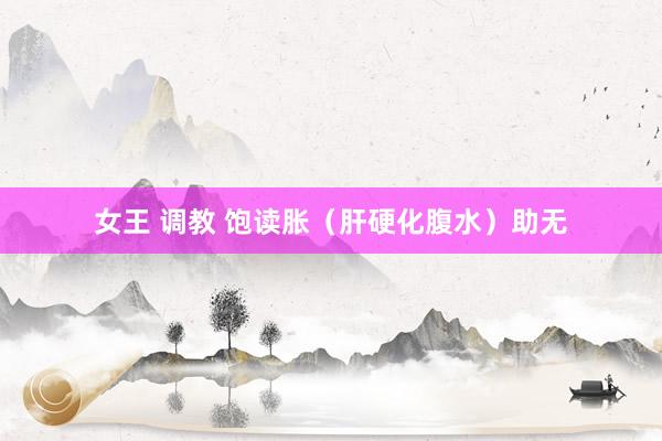 女王 调教 饱读胀（肝硬化腹水）助无