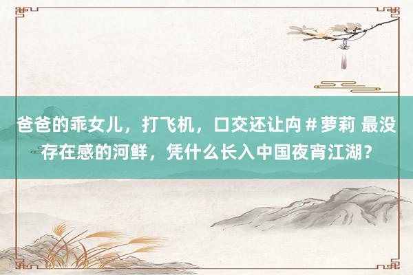 爸爸的乖女儿，打飞机，口交还让禸＃萝莉 最没存在感的河鲜，凭什么长入中国夜宵江湖？