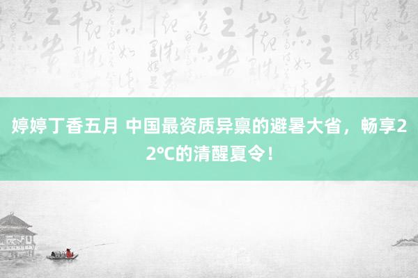 婷婷丁香五月 中国最资质异禀的避暑大省，畅享22℃的清醒夏令！