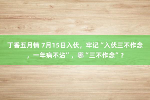 丁香五月情 7月15日入伏，牢记“入伏三不作念，一年病不沾”，哪“三不作念”？