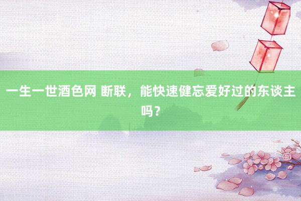 一生一世酒色网 断联，能快速健忘爱好过的东谈主吗？