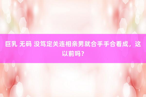 巨乳 无码 没笃定关连相亲男就合手手合看成，这以前吗？
