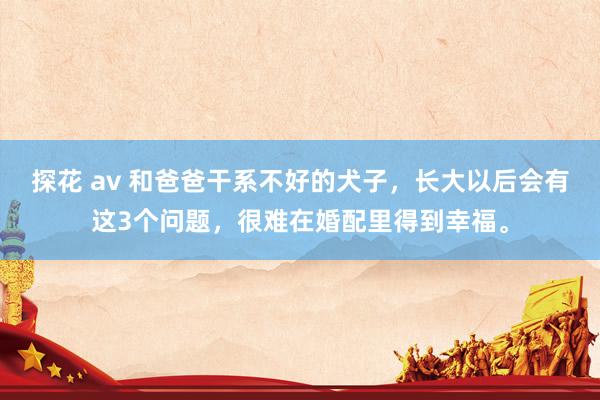 探花 av 和爸爸干系不好的犬子,长大以后会有这3个问题,很难在婚配里得到幸福。