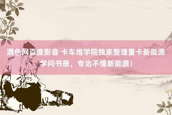 酒色网百度影音 卡车维学院独家整理重卡新能源学问书册，专治不懂新能源！