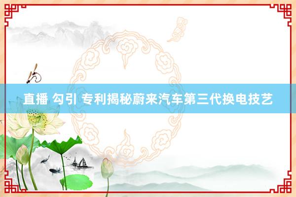 直播 勾引 专利揭秘蔚来汽车第三代换电技艺