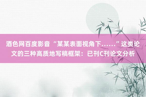 酒色网百度影音 “某某表面视角下……”这类论文的三种高质地写稿框架：已刊C刊论文分析