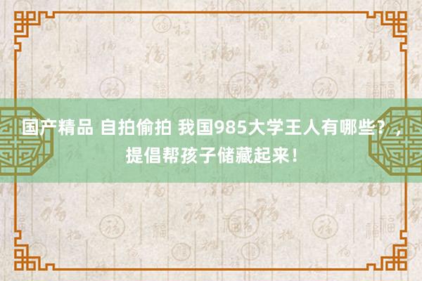 国产精品 自拍偷拍 我国985大学王人有哪些？，提倡帮孩子储藏起来！