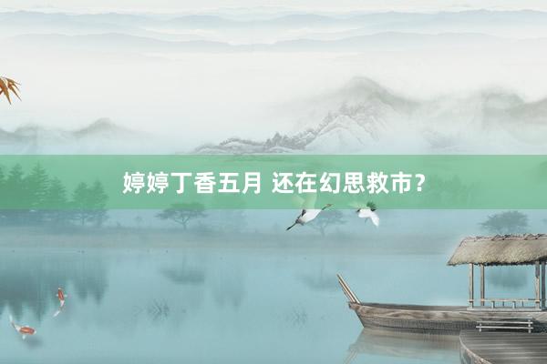 婷婷丁香五月 还在幻思救市？
