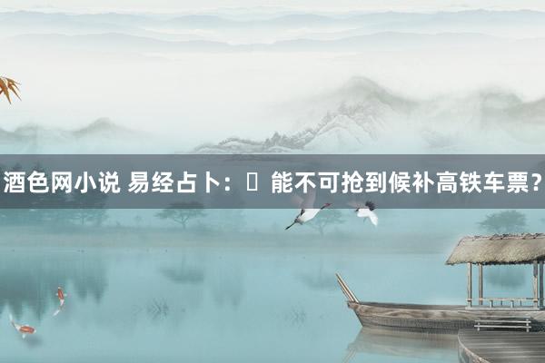 酒色网小说 易经占卜：​能不可抢到候补高铁车票？