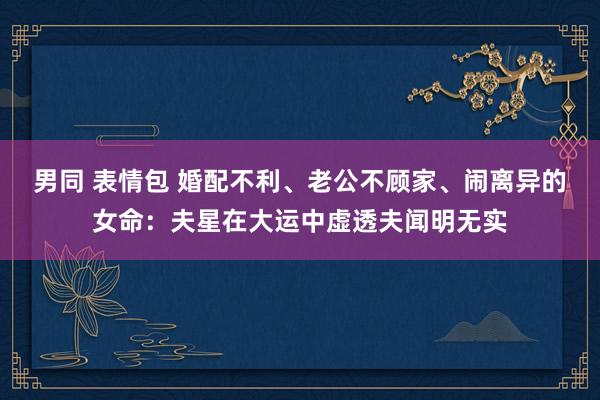 男同 表情包 婚配不利、老公不顾家、闹离异的女命：夫星在大运中虚透夫闻明无实