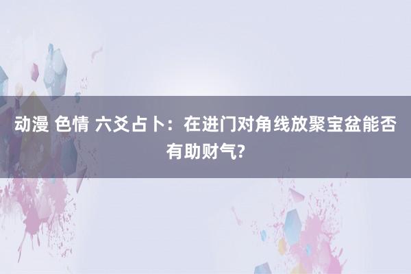 动漫 色情 六爻占卜：在进门对角线放聚宝盆能否有助财气?