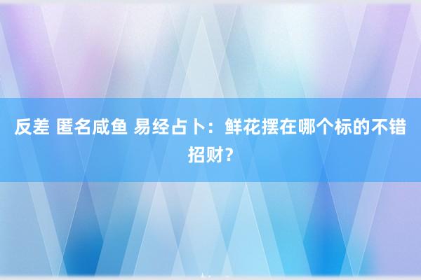 反差 匿名咸鱼 易经占卜：鲜花摆在哪个标的不错招财？