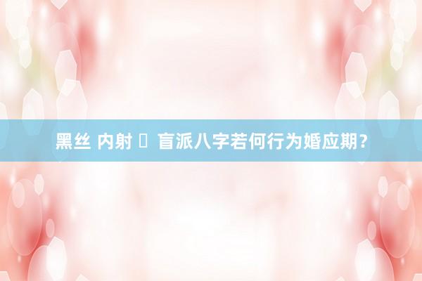 黑丝 内射 ​盲派八字若何行为婚应期？