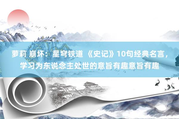 萝莉 崩坏:星穹铁道 《史记》10句经典名言,学习为东说念主处世的意旨有趣意旨有趣