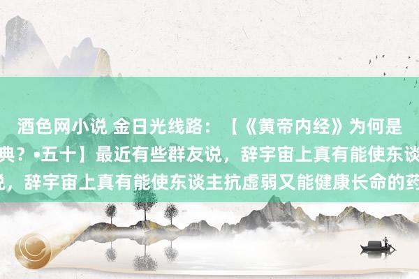 酒色网小说 金日光线路：【《黄帝内经》为何是中医大学科最上等的医典？•五十】最近有些群友说，辞宇宙上真有能使东谈主抗虚弱又能健康长命的药？