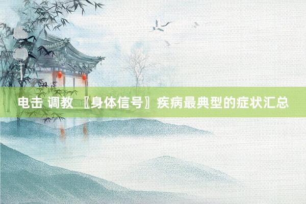 电击 调教 〖身体信号〗疾病最典型的症状汇总