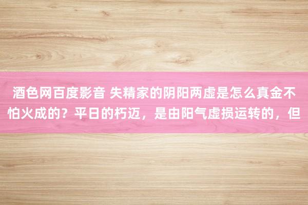 酒色网百度影音 失精家的阴阳两虚是怎么真金不怕火成的?平日的朽迈,是由阳气虚损运转的,但