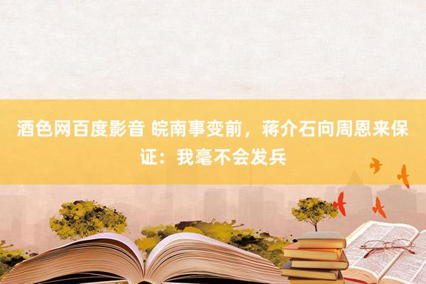 酒色网百度影音 皖南事变前，蒋介石向周恩来保证：我毫不会发兵