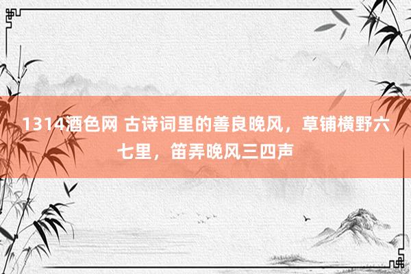 1314酒色网 古诗词里的善良晚风，草铺横野六七里，笛弄晚风三四声