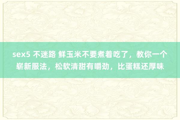 sex5 不迷路 鲜玉米不要煮着吃了，教你一个崭新服法，松软清甜有嚼劲，比蛋糕还厚味