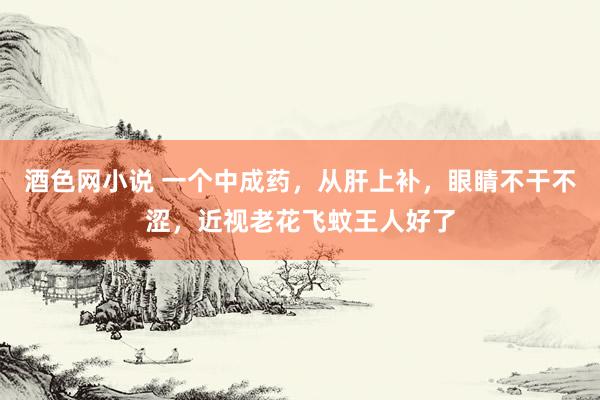 酒色网小说 一个中成药，从肝上补，眼睛不干不涩，近视老花飞蚊王人好了