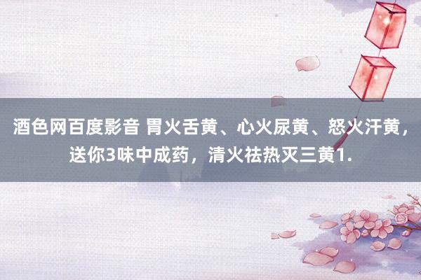 酒色网百度影音 胃火舌黄、心火尿黄、怒火汗黄，送你3味中成药，清火祛热灭三黄1.