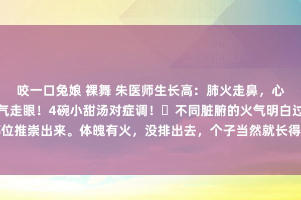 咬一口兔娘 裸舞 朱医师生长高：肺火走鼻，心火失言，胃火走牙，怒气走眼！4碗小甜汤对症调！​不同脏腑的火气明白过孩子不同的体魄部位推崇出来。体魄有火，没排出去，个子当然就长得慢了。底下是我针对肺火、心火、胃火和肝...