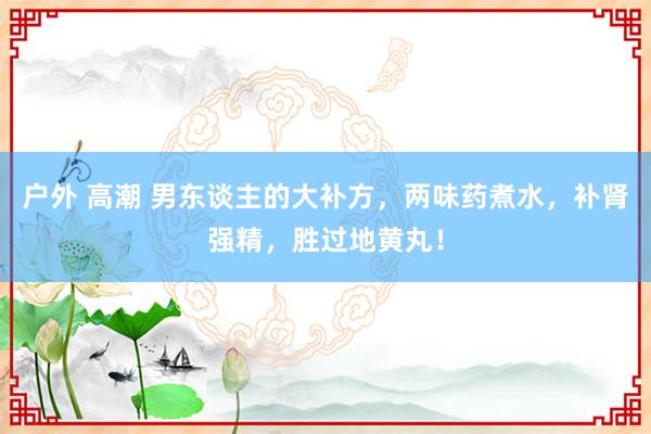 户外 高潮 男东谈主的大补方，两味药煮水，补肾强精，胜过地黄丸！
