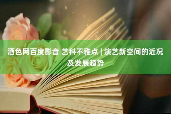 酒色网百度影音 艺科不雅点 | 演艺新空间的近况及发展趋势