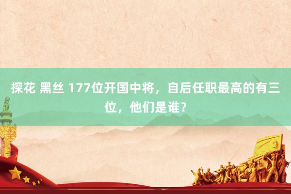 探花 黑丝 177位开国中将，自后任职最高的有三位，他们是谁？