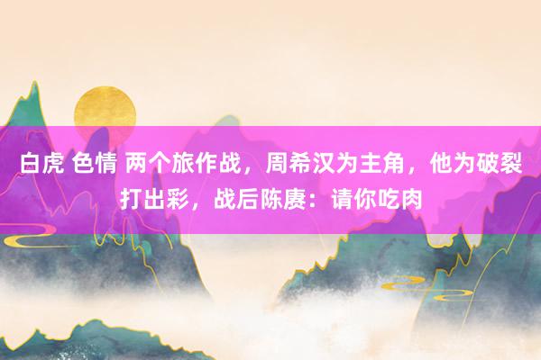 白虎 色情 两个旅作战，周希汉为主角，他为破裂打出彩，战后陈赓：请你吃肉