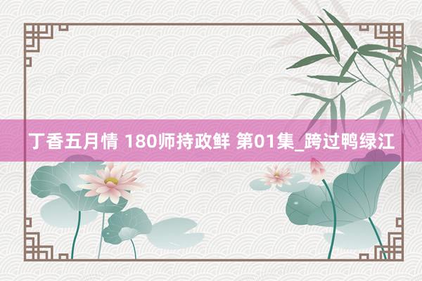 丁香五月情 180师持政鲜 第01集_跨过鸭绿江