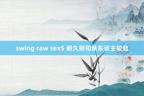 swing raw sex5 耐久别和亲东谈主较劲