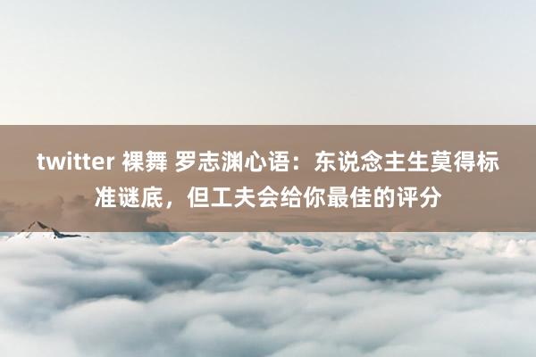 twitter 裸舞 罗志渊心语：东说念主生莫得标准谜底，但工夫会给你最佳的评分