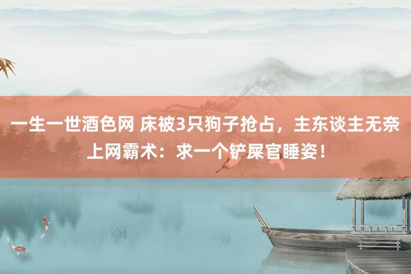 一生一世酒色网 床被3只狗子抢占，主东谈主无奈上网霸术：求一个铲屎官睡姿！