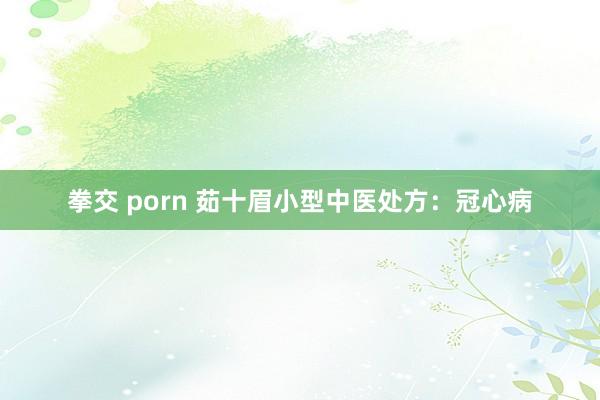 拳交 porn 茹十眉小型中医处方：冠心病