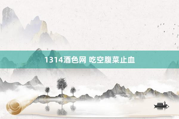 1314酒色网 吃空腹菜止血