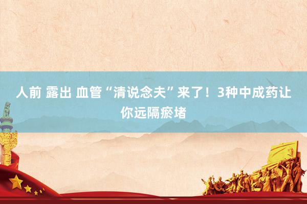 人前 露出 血管“清说念夫”来了！3种中成药让你远隔瘀堵
