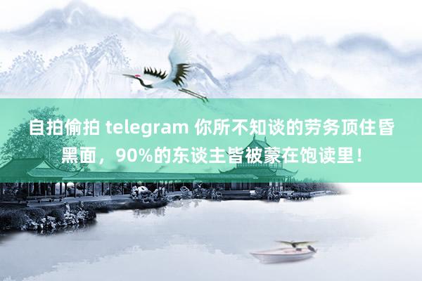 自拍偷拍 telegram 你所不知谈的劳务顶住昏黑面，90%的东谈主皆被蒙在饱读里！