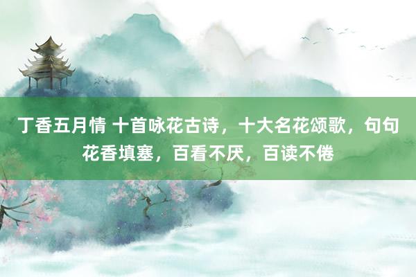 丁香五月情 十首咏花古诗，十大名花颂歌，句句花香填塞，百看不厌，百读不倦