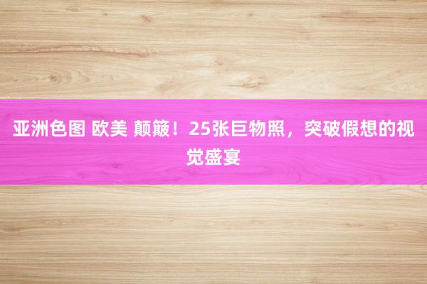 亚洲色图 欧美 颠簸！25张巨物照，突破假想的视觉盛宴