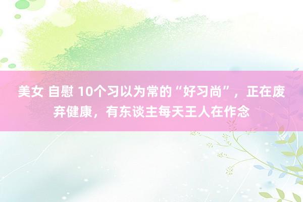 美女 自慰 10个习以为常的“好习尚”，正在废弃健康，有东谈主每天王人在作念